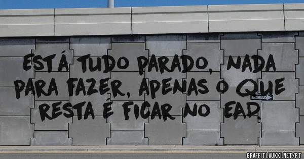 Está tudo parado,  nada para fazer, apenas o que resta é ficar no  EAD.