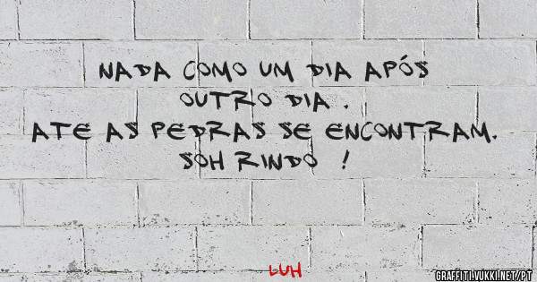 Nada como um dia após outro dia .
Ate as pedras se encontram. Soh rindo  !
