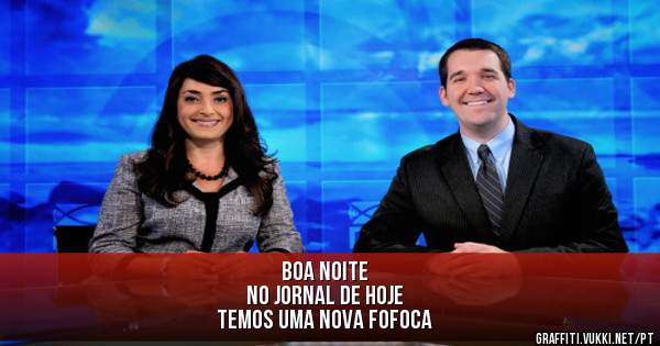 boa noite 
no jornal de hoje 
temos uma nova fofoca 