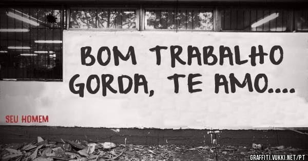 BOM TRABALHO GORDA, TE AMO....