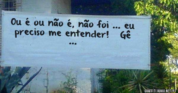 Ou é ou não é, não foi ... eu preciso me entender!   Gê ...