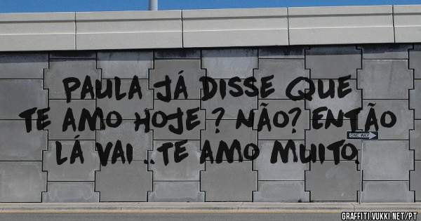 Paula já disse que te amo hoje ? não? Então lá vai ..Te amo muito.