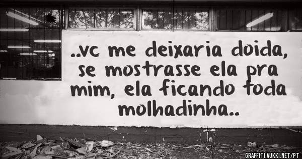 ..vc me deixaria doida, se mostrasse ela pra mim, ela ficando toda molhadinha..