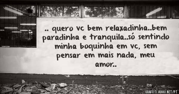 .. quero vc bem relaxadinha..bem paradinha e tranquila..só sentindo minha boquinha em vc, sem pensar em mais nada, meu amor..