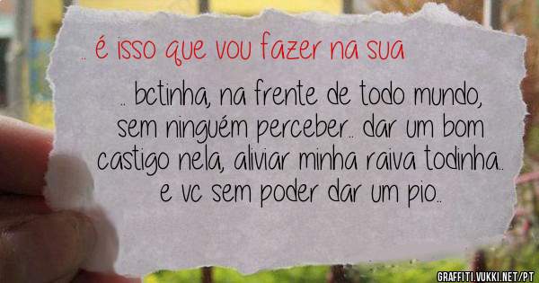 .. bctinha, na frente de todo mundo, sem ninguém perceber.. dar um bom castigo nela, aliviar minha raiva todinha.. e vc sem poder dar um pio..