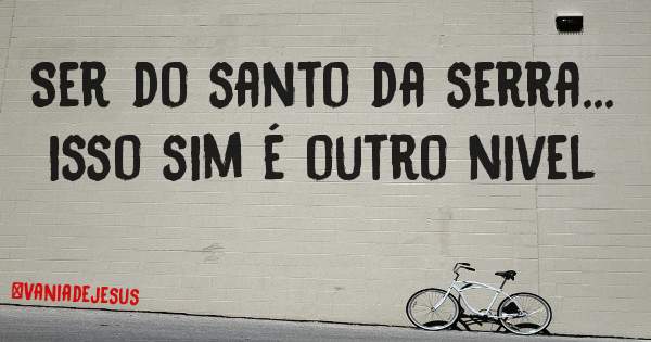 Ser do santo da serra... isso sim é outro nivel 