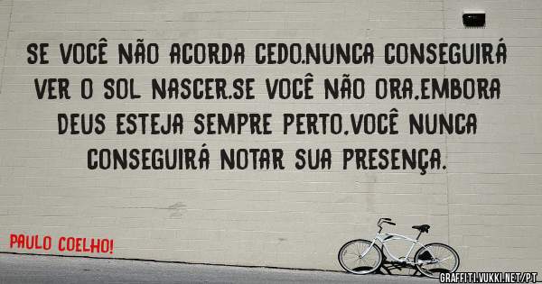 Se você não acorda cedo.Nunca conseguirá ver o Sol nascer.Se você não ora,embora Deus esteja sempre perto,você nunca conseguirá notar sua presença.
