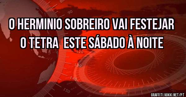 O Herminio Sobreiro vai festejar o TETRA  este sábado à noite 