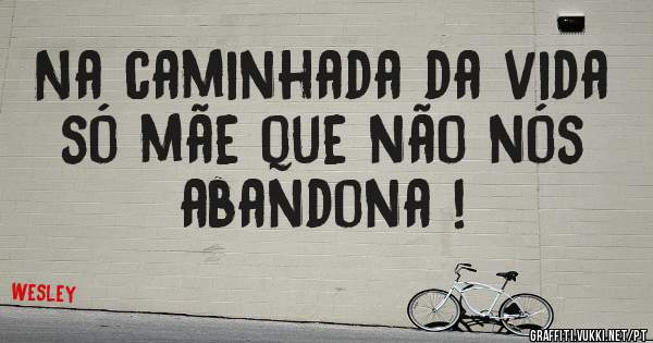 Na caminhada da vida só mãe que não nós abandona !