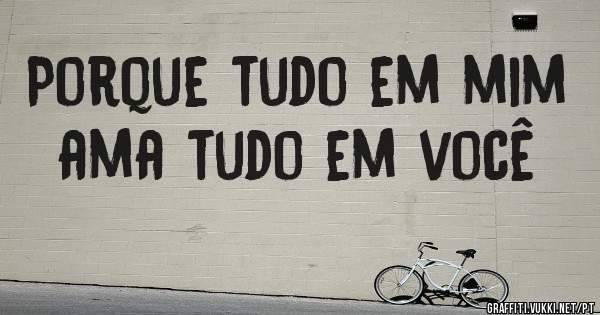 Porque tudo em mim ama tudo em você
