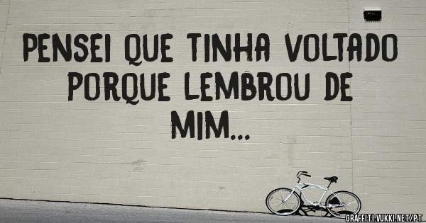 Pensei que tinha voltado porque lembrou de mim...