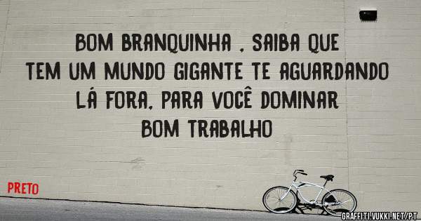 Bom branquinha , Saiba que tem um mundo gigante te aguardando lá fora, para você dominar  Bom trabalho 