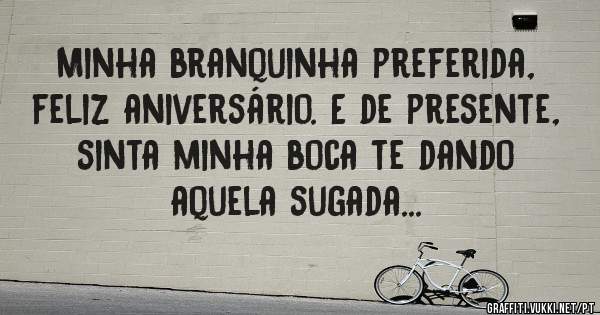 Minha branquinha preferida, feliz aniversário. E de presente, sinta minha boca te dando aquela sugada...
