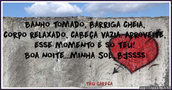 Banho tomado, barriga cheia, corpo relaxado, cabeça vazia. Aproveite, esse momento é só teu!
Boa noite....minha Sol...bjssss