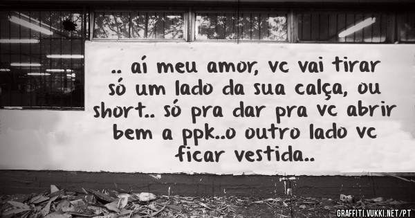 .. aí meu amor, vc vai tirar só um lado da sua calça, ou short.. só pra dar pra vc abrir bem a ppk..o outro lado vc ficar vestida..