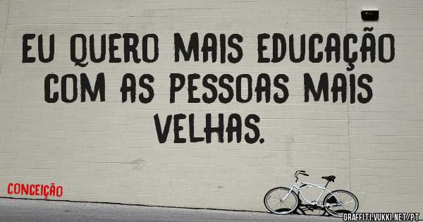 Eu quero mais educação com as pessoas mais velhas. 