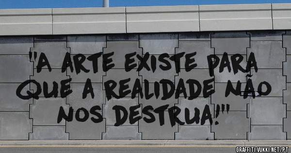 ''A arte existe para que a realidade não nos destrua!''