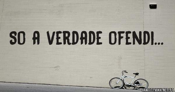 So a verdade ofendi...
