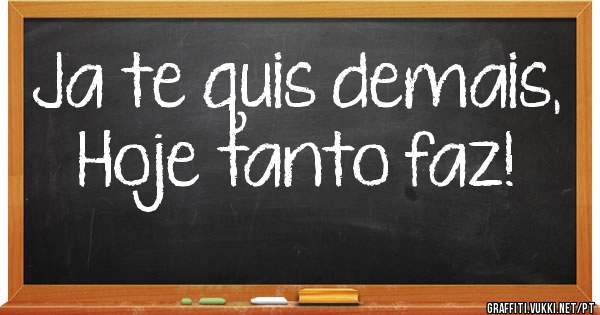 Ja te quis demais,
Hoje tanto faz!