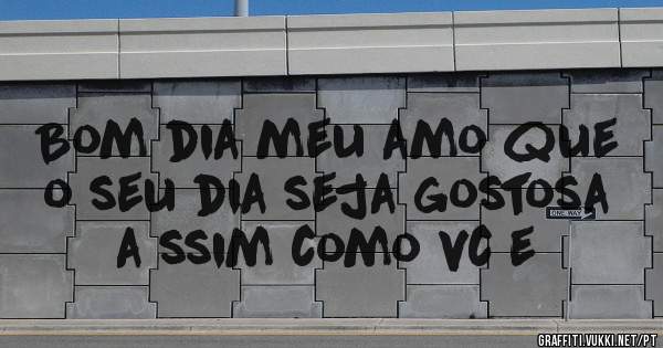 Bom dia meu amo que o seu dia seja gostosa a ssim como vc e