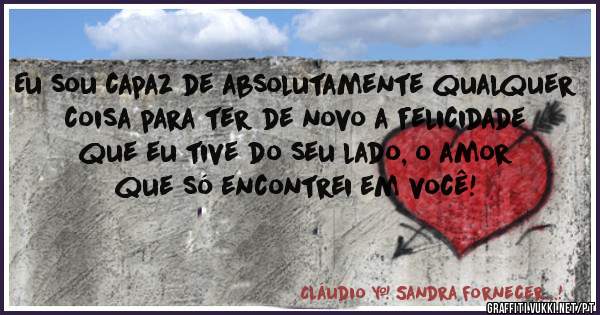 Eu sou capaz de absolutamente qualquer coisa para ter de novo a felicidade que eu tive do seu lado, o amor que só encontrei em você!