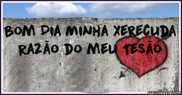 Bom Dia Minha Xerecuda 
Razão do meu Tesão