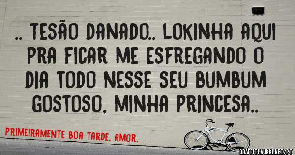 .. tesão danado.. lokinha aqui pra ficar me esfregando o dia todo nesse seu bumbum gostoso, minha princesa..