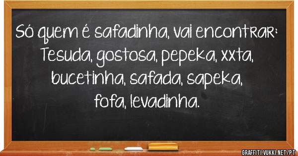 Só quem é safadinha, vai encontrar:

Tesuda, gostosa, pepeka, xxta, bucetinha, safada, sapeka, fofa, levadinha.