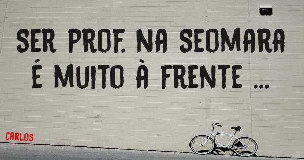 Ser prof. na Seomara é muito à frente ...
