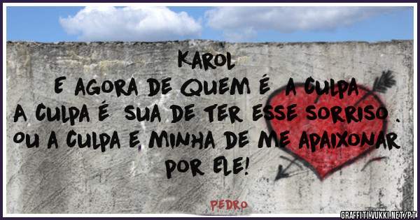 Karol 
E agora de quem é  a culpa 
A culpa é  sua de ter esse sorriso .
Ou a culpa e minha de me apaixonar por Ele!