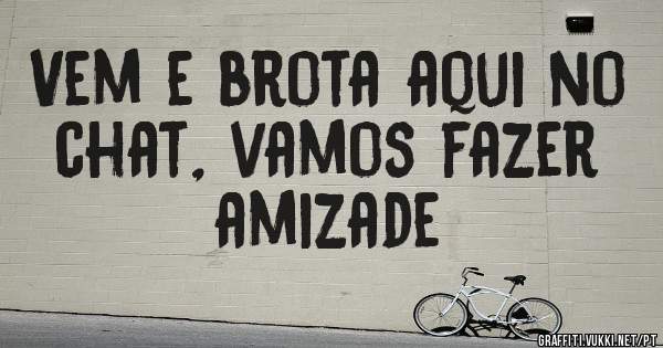 Vem e brota aqui no chat, vamos fazer amizade