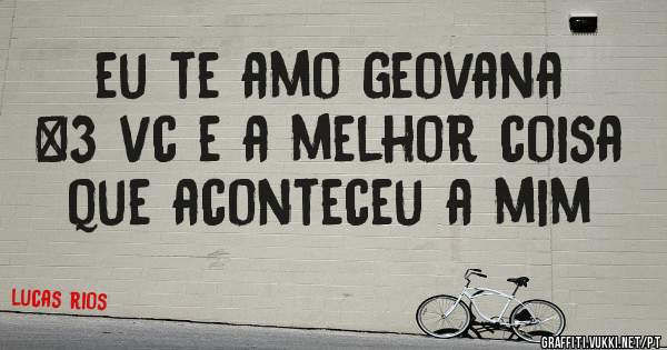 eu te amo geovana <3 vc e a melhor coisa que aconteceu a mim