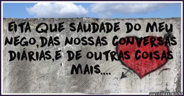 Eita que saudade do meu nego,das nossas conversas  diárias,e de outras coisas  mais....