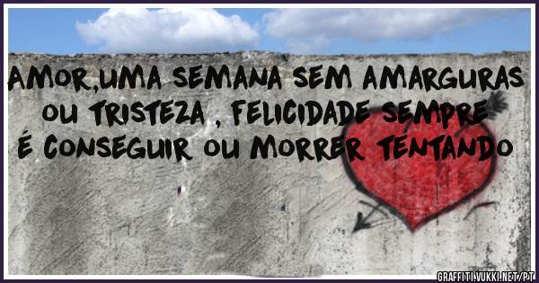 Amor,uma semana sem amarguras ou tristeza , felicidade sempre é conseguir ou morrer tentando