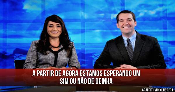 A partir de agora estamos esperando um SIM ou Não de Deinha