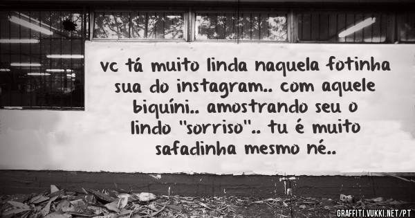 vc tá muito linda naquela fotinha sua do instagram.. com aquele biquíni.. amostrando seu o lindo ''sorriso''.. tu é muito safadinha mesmo né..