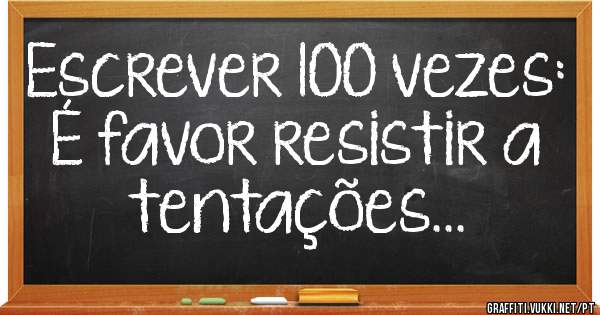  Escrever 100 vezes:
É favor resistir a tentações...