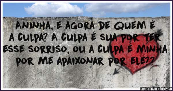 Aninha, e agora de quem é a culpa? A culpa é sua por ter esse sorriso, ou a culpa é minha por me apaixonar por ele??