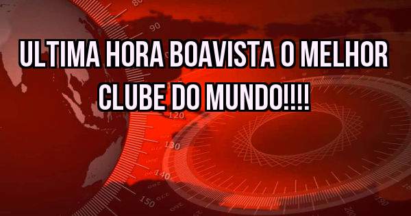 Ultima hora Boavista o melhor clube do mundo!!!!