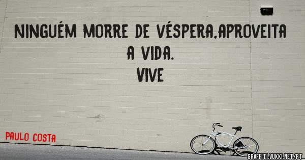 Ninguém morre de véspera,aproveita a vida.
Vive