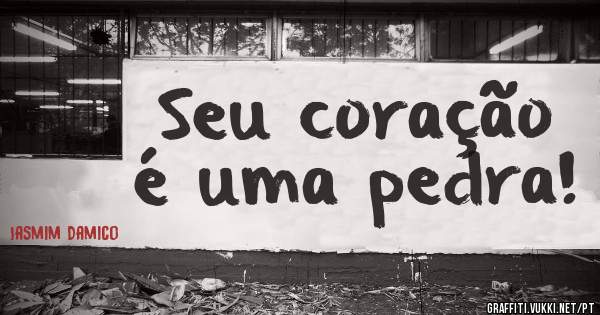 Seu coração é uma pedra!