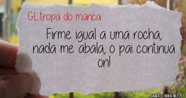 Firme igual a uma rocha, nada me abala, o pai continua on!