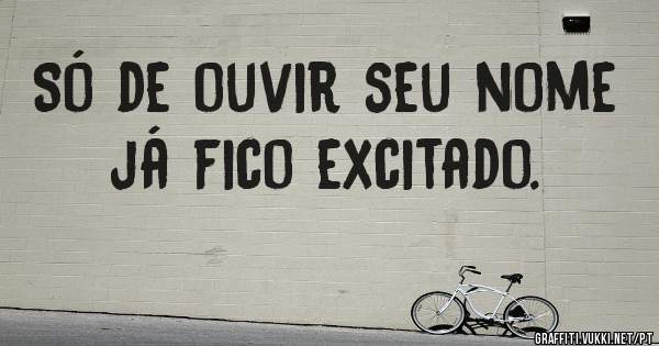 Só de ouvir seu nome já fico excitado.