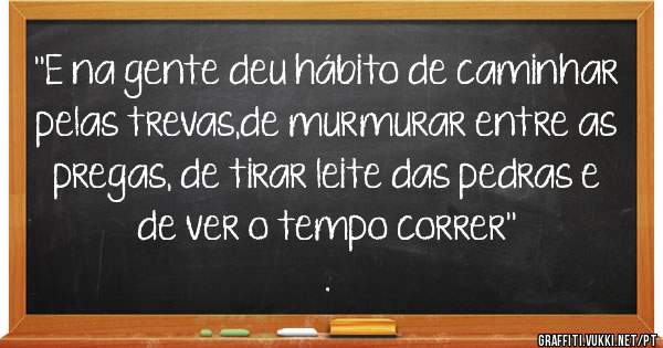 ''E na gente deu hábito de caminhar pelas trevas,de murmurar entre as pregas, de tirar leite das pedras e de ver o tempo correr''
.                
