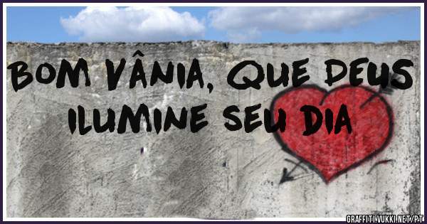 Bom Vânia, que DEUS ilumine seu dia 