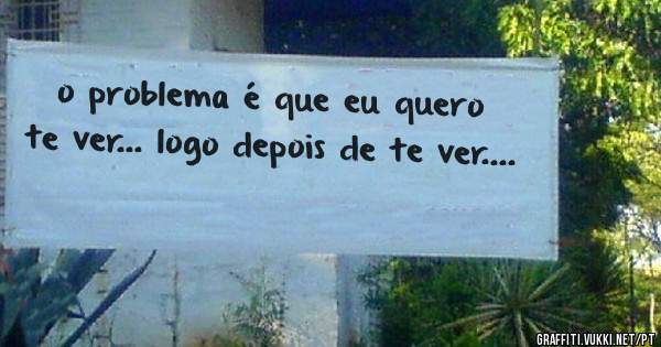 o problema é que eu quero te ver... logo depois de te ver....