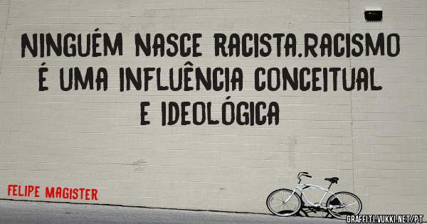 Ninguém nasce racista.Racismo é uma influência conceitual e ideológica 