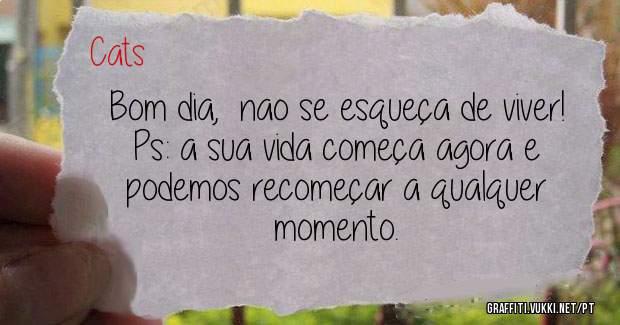 Bom dia,  nao se esqueça de viver!  
Ps: a sua vida começa agora e podemos recomeçar a qualquer momento. 