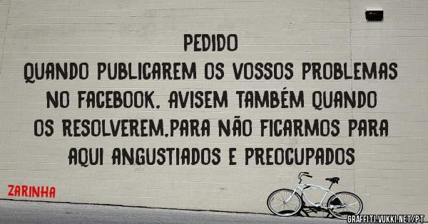 PEDIDO
Quando publicarem os vossos problemas no facebook, Avisem também quando os resolverem,para não ficarmos para aqui angustiados e preocupados
