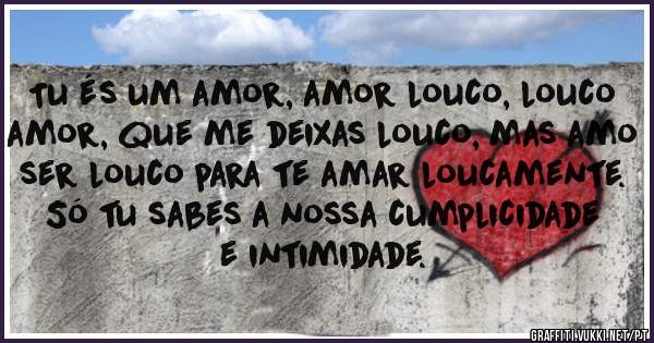 Tu és um amor, amor louco, louco amor, que me deixas louco, mas amo ser louco para te amar loucamente. Só tu sabes a nossa cumplicidade e intimidade.